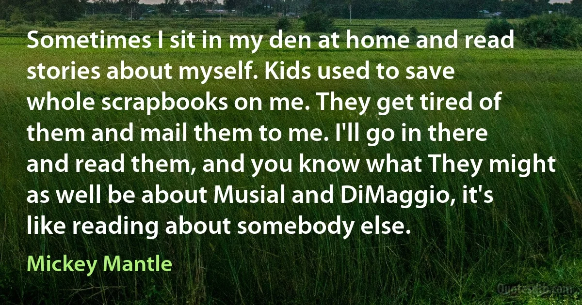 Sometimes I sit in my den at home and read stories about myself. Kids used to save whole scrapbooks on me. They get tired of them and mail them to me. I'll go in there and read them, and you know what They might as well be about Musial and DiMaggio, it's like reading about somebody else. (Mickey Mantle)