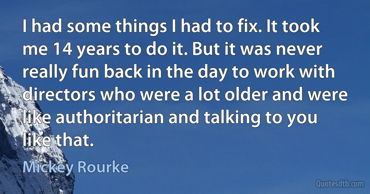 I had some things I had to fix. It took me 14 years to do it. But it was never really fun back in the day to work with directors who were a lot older and were like authoritarian and talking to you like that. (Mickey Rourke)