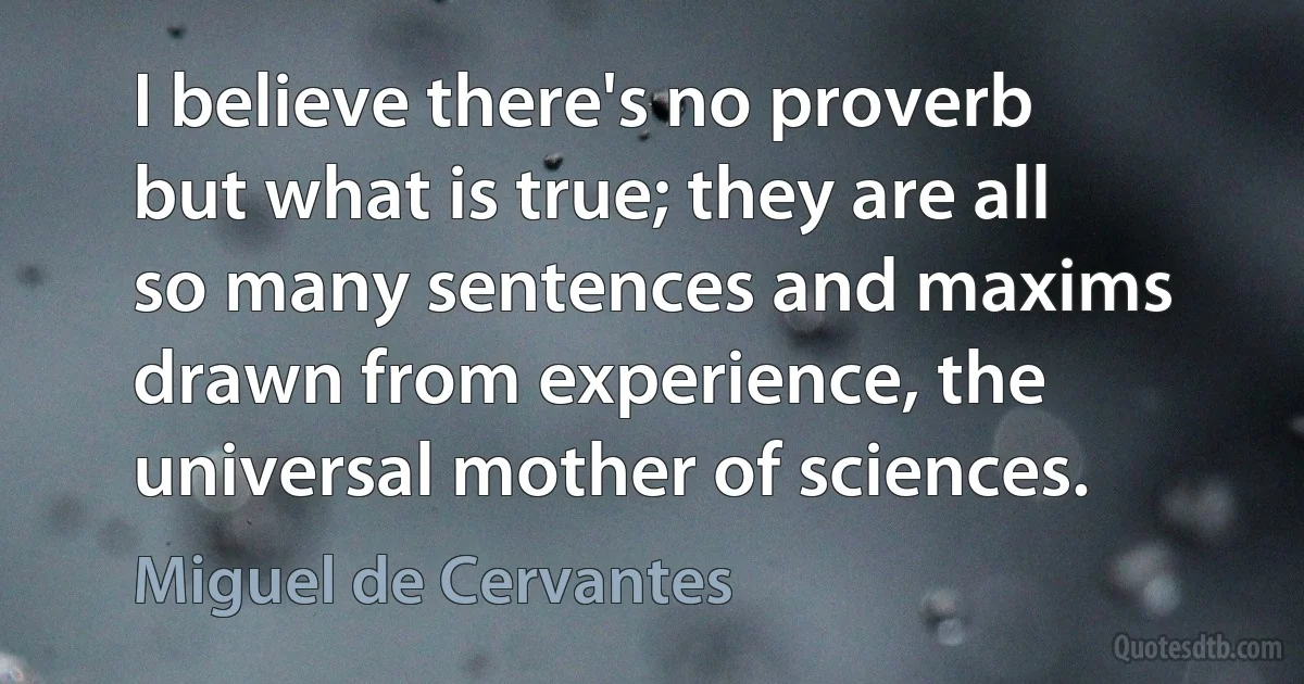 I believe there's no proverb but what is true; they are all so many sentences and maxims drawn from experience, the universal mother of sciences. (Miguel de Cervantes)