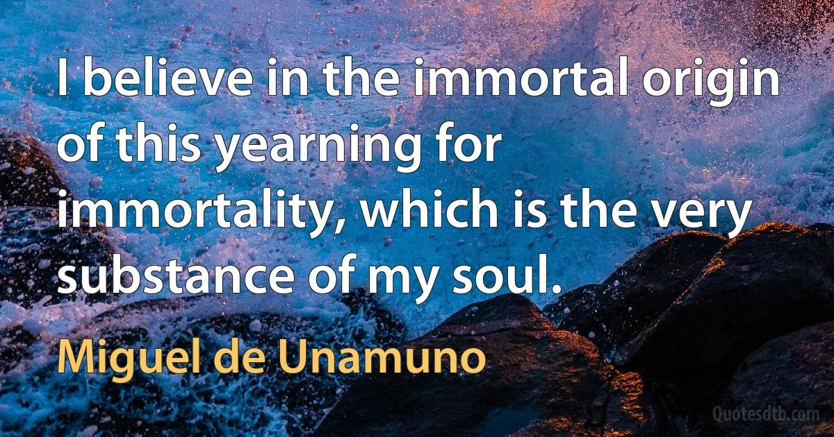 I believe in the immortal origin of this yearning for immortality, which is the very substance of my soul. (Miguel de Unamuno)