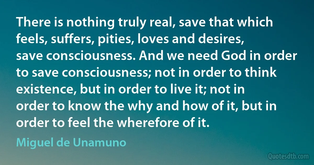 There is nothing truly real, save that which feels, suffers, pities, loves and desires, save consciousness. And we need God in order to save consciousness; not in order to think existence, but in order to live it; not in order to know the why and how of it, but in order to feel the wherefore of it. (Miguel de Unamuno)