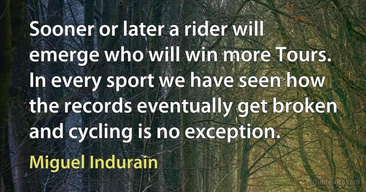 Sooner or later a rider will emerge who will win more Tours. In every sport we have seen how the records eventually get broken and cycling is no exception. (Miguel Indurain)