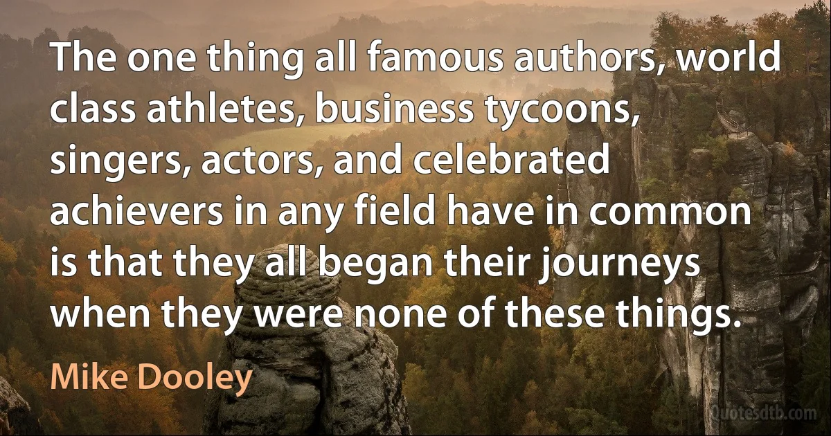 The one thing all famous authors, world class athletes, business tycoons, singers, actors, and celebrated achievers in any field have in common is that they all began their journeys when they were none of these things. (Mike Dooley)