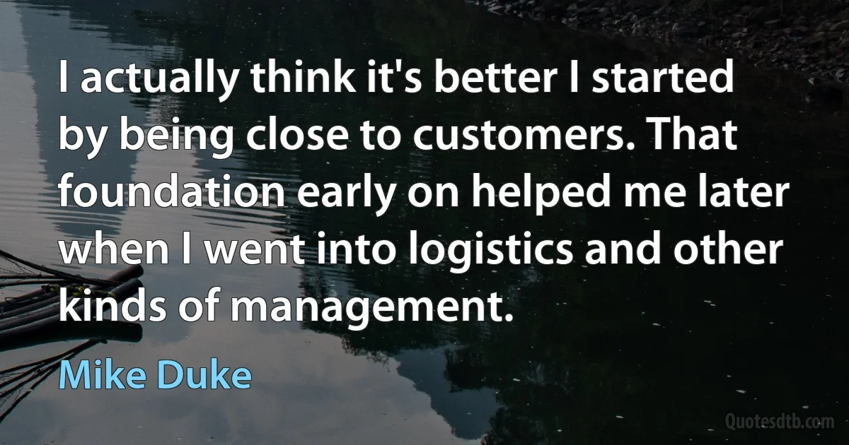 I actually think it's better I started by being close to customers. That foundation early on helped me later when I went into logistics and other kinds of management. (Mike Duke)