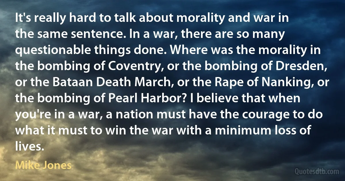 It's really hard to talk about morality and war in the same sentence. In a war, there are so many questionable things done. Where was the morality in the bombing of Coventry, or the bombing of Dresden, or the Bataan Death March, or the Rape of Nanking, or the bombing of Pearl Harbor? I believe that when you're in a war, a nation must have the courage to do what it must to win the war with a minimum loss of lives. (Mike Jones)