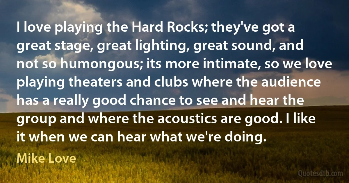 I love playing the Hard Rocks; they've got a great stage, great lighting, great sound, and not so humongous; its more intimate, so we love playing theaters and clubs where the audience has a really good chance to see and hear the group and where the acoustics are good. I like it when we can hear what we're doing. (Mike Love)