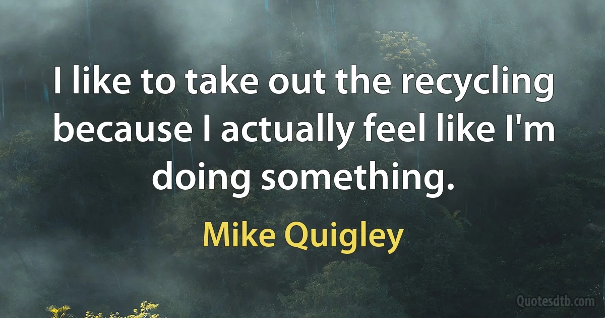 I like to take out the recycling because I actually feel like I'm doing something. (Mike Quigley)