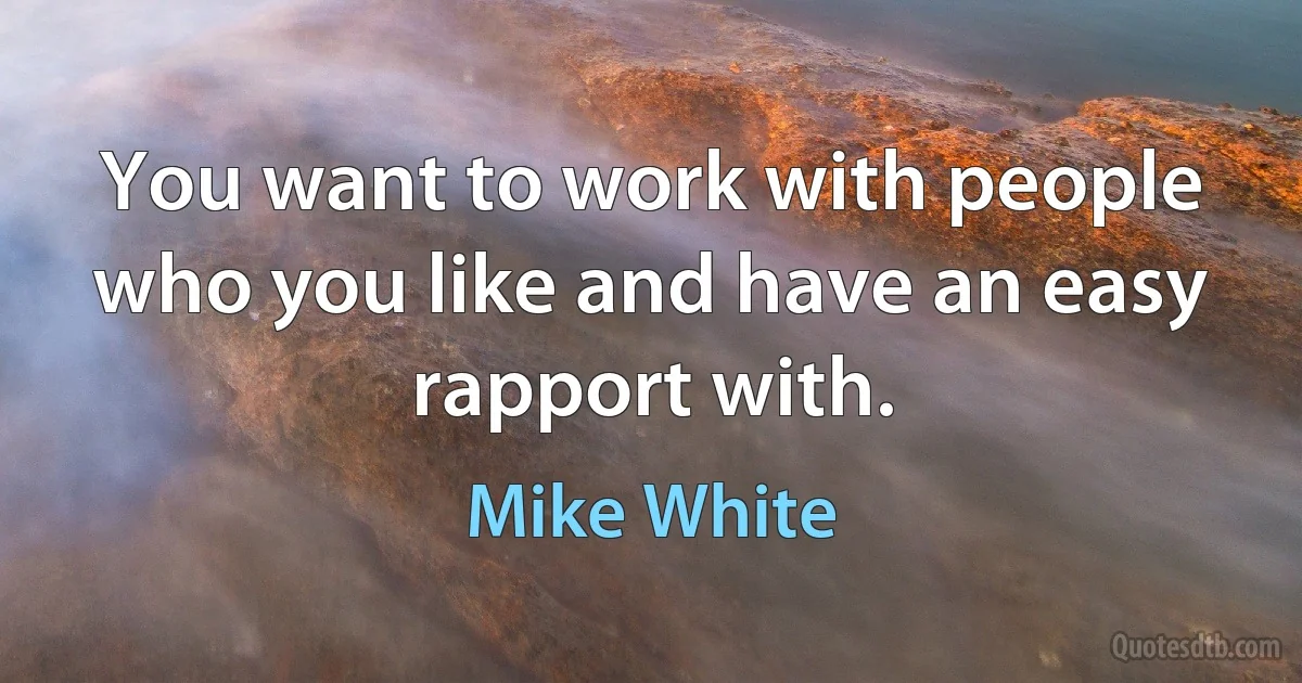 You want to work with people who you like and have an easy rapport with. (Mike White)