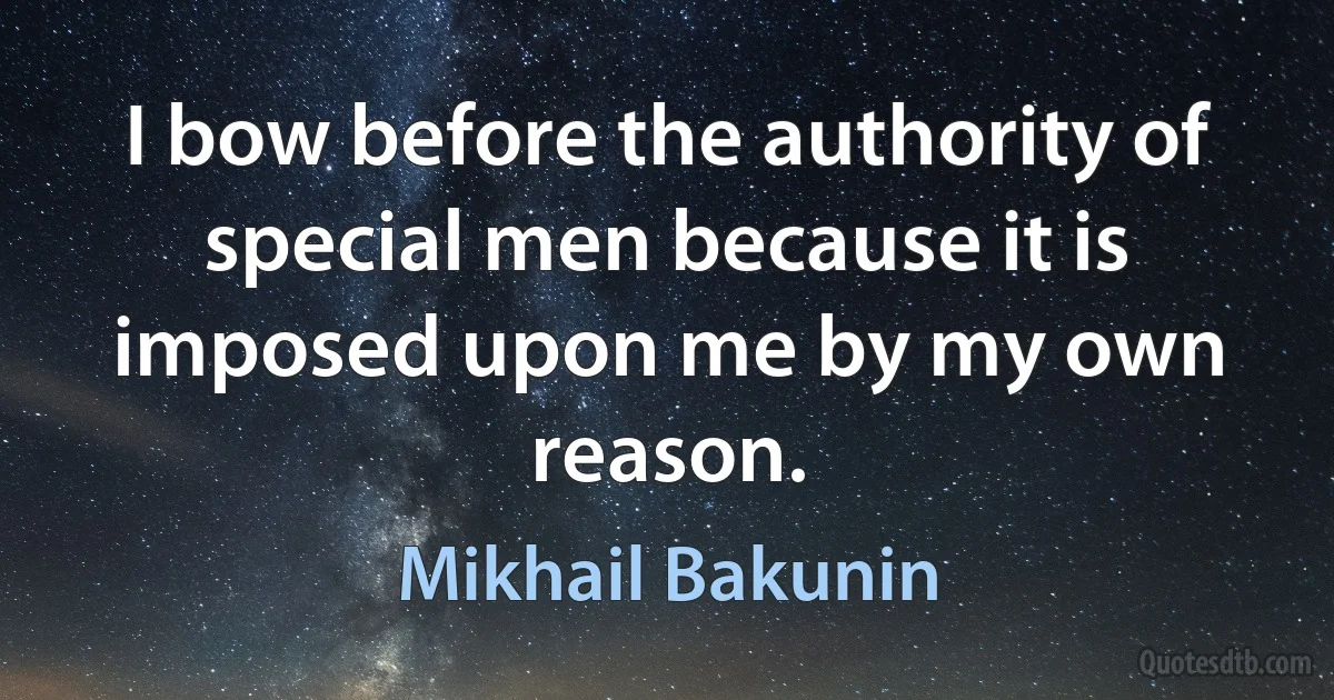 I bow before the authority of special men because it is imposed upon me by my own reason. (Mikhail Bakunin)