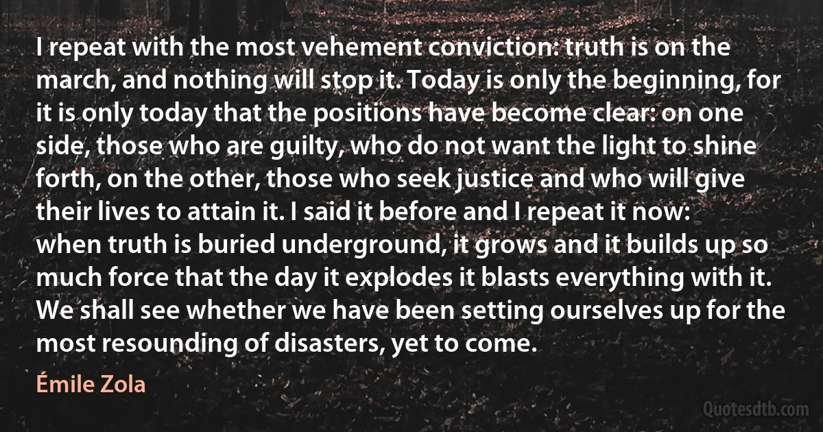 I repeat with the most vehement conviction: truth is on the march, and nothing will stop it. Today is only the beginning, for it is only today that the positions have become clear: on one side, those who are guilty, who do not want the light to shine forth, on the other, those who seek justice and who will give their lives to attain it. I said it before and I repeat it now: when truth is buried underground, it grows and it builds up so much force that the day it explodes it blasts everything with it. We shall see whether we have been setting ourselves up for the most resounding of disasters, yet to come. (Émile Zola)