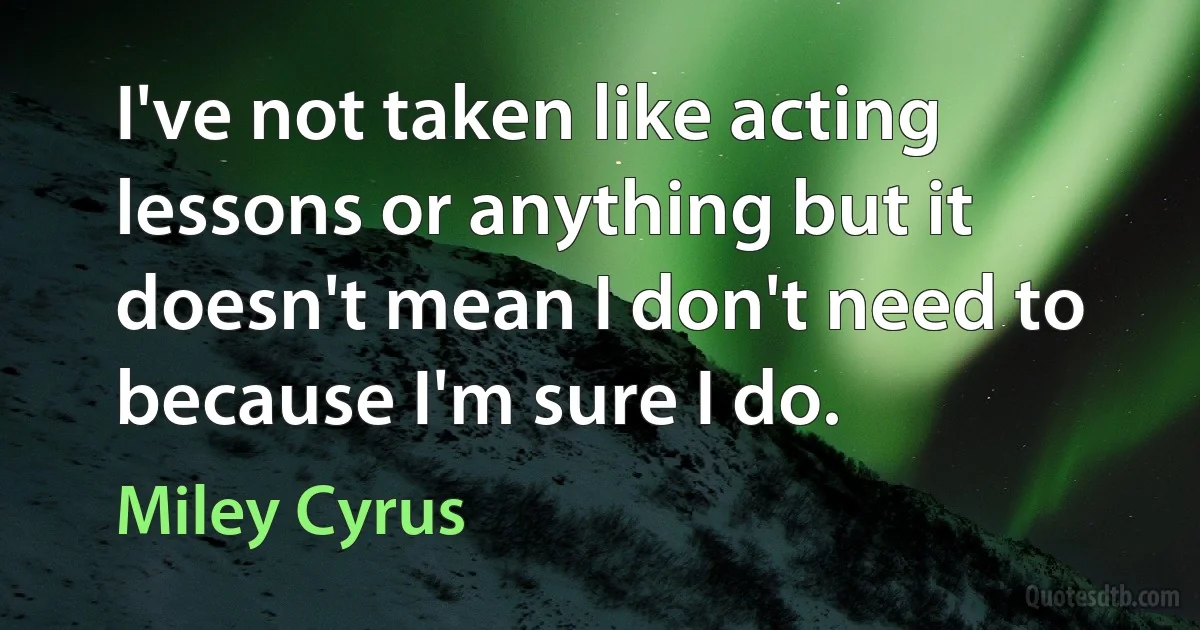 I've not taken like acting lessons or anything but it doesn't mean I don't need to because I'm sure I do. (Miley Cyrus)