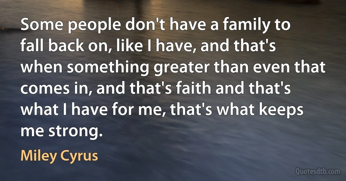 Some people don't have a family to fall back on, like I have, and that's when something greater than even that comes in, and that's faith and that's what I have for me, that's what keeps me strong. (Miley Cyrus)