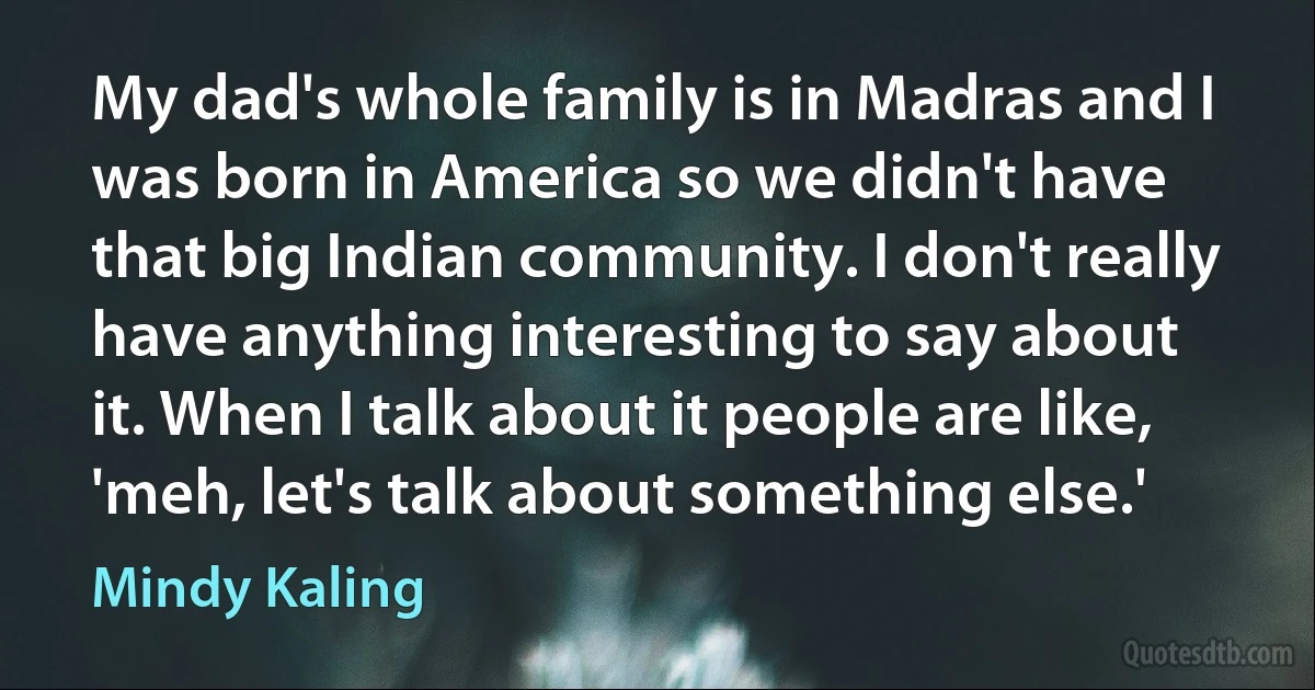 My dad's whole family is in Madras and I was born in America so we didn't have that big Indian community. I don't really have anything interesting to say about it. When I talk about it people are like, 'meh, let's talk about something else.' (Mindy Kaling)