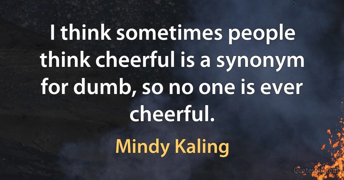 I think sometimes people think cheerful is a synonym for dumb, so no one is ever cheerful. (Mindy Kaling)