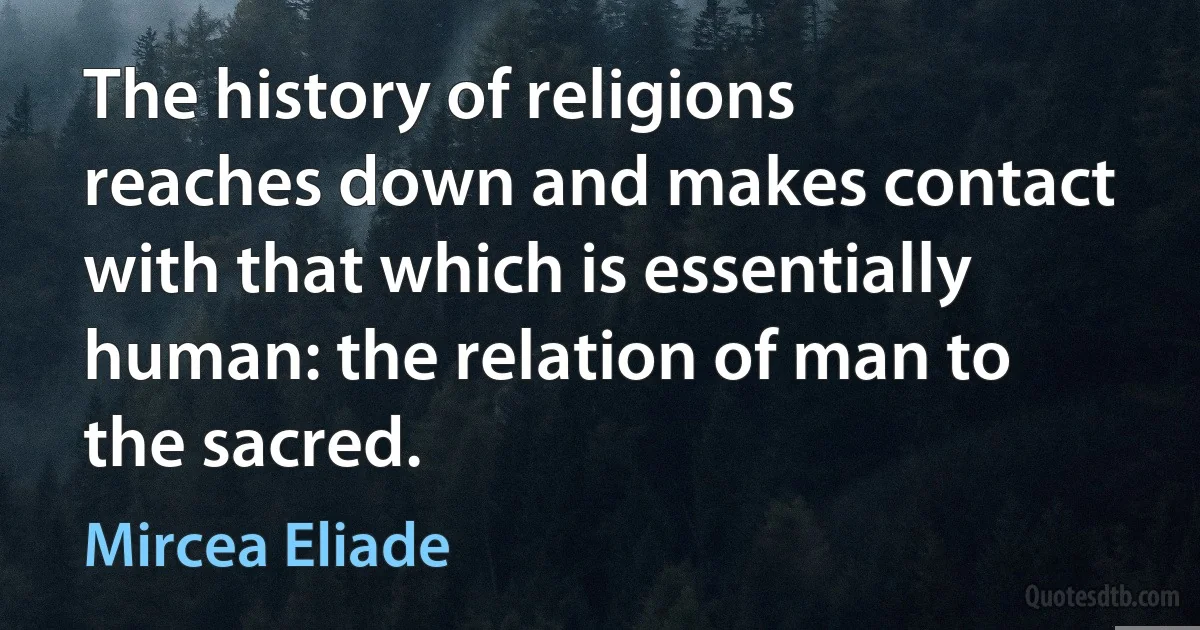 The history of religions reaches down and makes contact with that which is essentially human: the relation of man to the sacred. (Mircea Eliade)