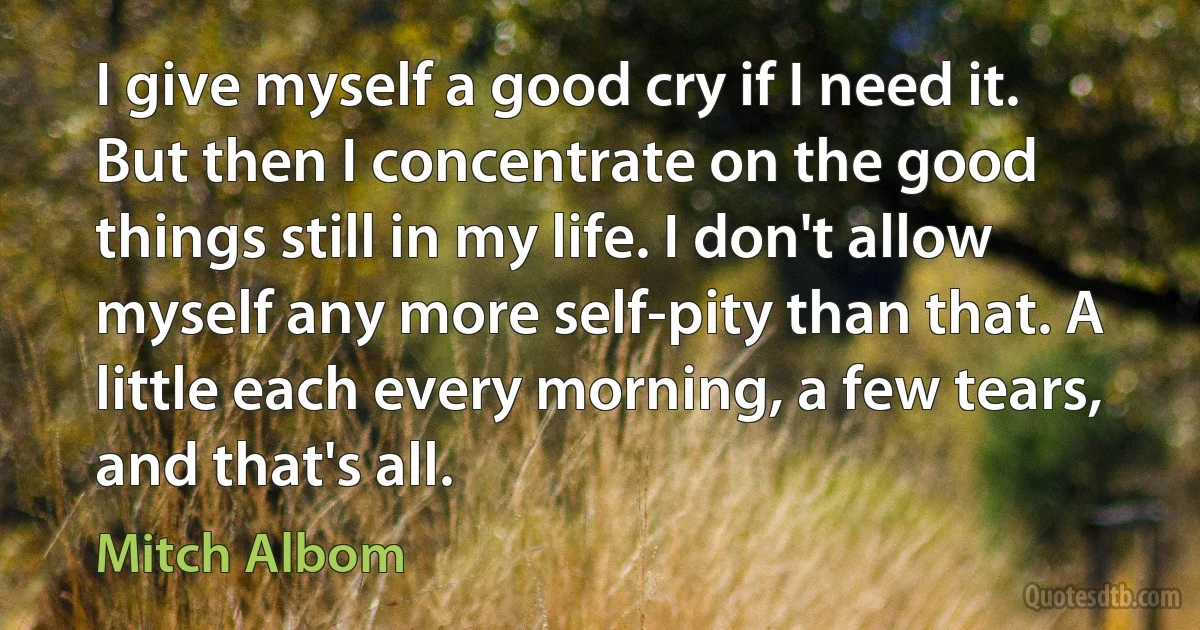 I give myself a good cry if I need it. But then I concentrate on the good things still in my life. I don't allow myself any more self-pity than that. A little each every morning, a few tears, and that's all. (Mitch Albom)