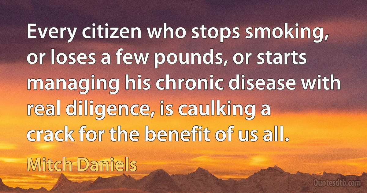 Every citizen who stops smoking, or loses a few pounds, or starts managing his chronic disease with real diligence, is caulking a crack for the benefit of us all. (Mitch Daniels)