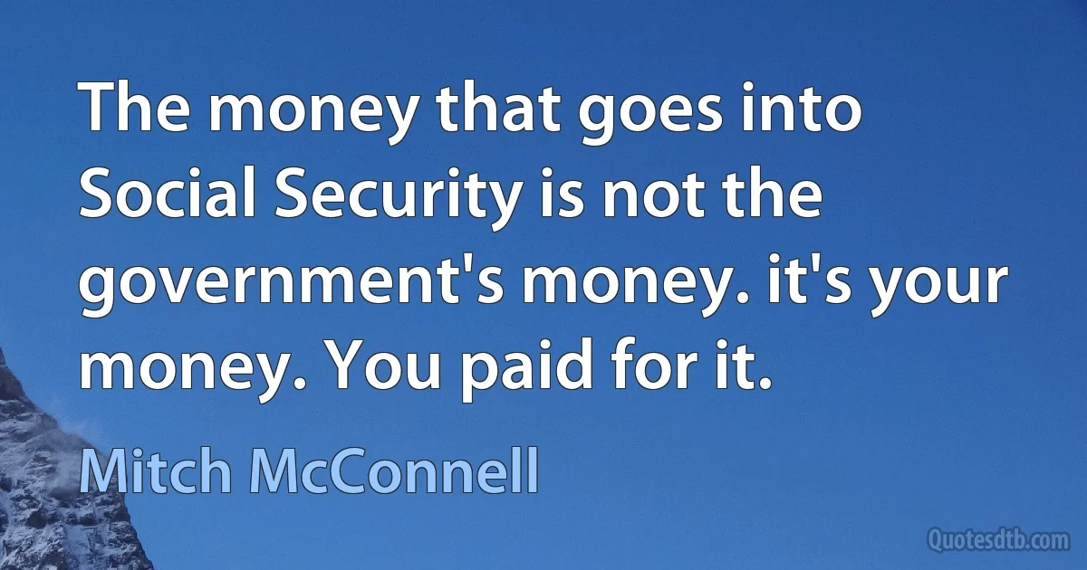 The money that goes into Social Security is not the government's money. it's your money. You paid for it. (Mitch McConnell)