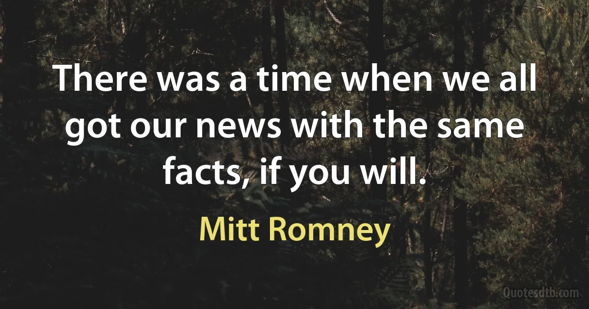 There was a time when we all got our news with the same facts, if you will. (Mitt Romney)