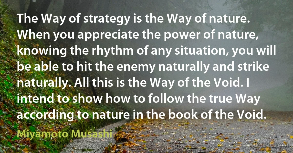 The Way of strategy is the Way of nature. When you appreciate the power of nature, knowing the rhythm of any situation, you will be able to hit the enemy naturally and strike naturally. All this is the Way of the Void. I intend to show how to follow the true Way according to nature in the book of the Void. (Miyamoto Musashi)