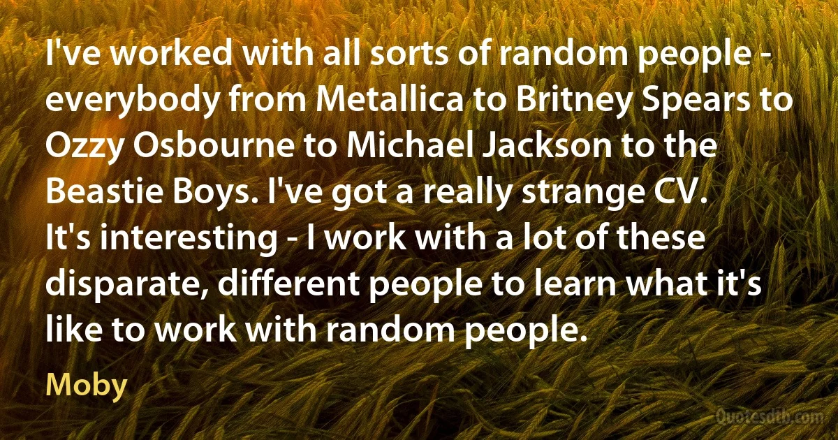 I've worked with all sorts of random people - everybody from Metallica to Britney Spears to Ozzy Osbourne to Michael Jackson to the Beastie Boys. I've got a really strange CV. It's interesting - I work with a lot of these disparate, different people to learn what it's like to work with random people. (Moby)