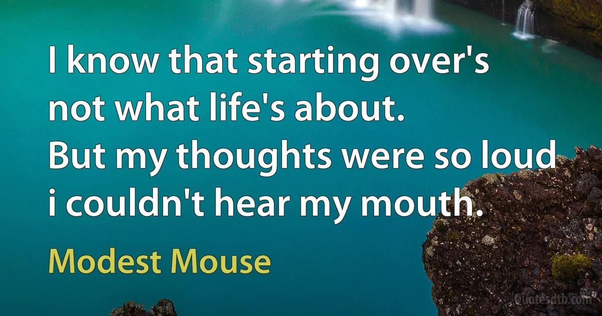 I know that starting over's not what life's about.
But my thoughts were so loud i couldn't hear my mouth. (Modest Mouse)