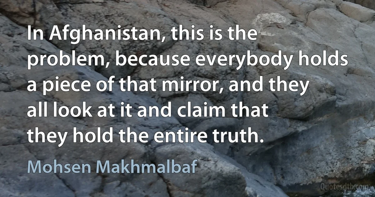 In Afghanistan, this is the problem, because everybody holds a piece of that mirror, and they all look at it and claim that they hold the entire truth. (Mohsen Makhmalbaf)