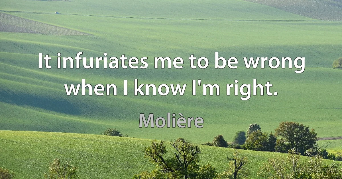 It infuriates me to be wrong when I know I'm right. (Molière)