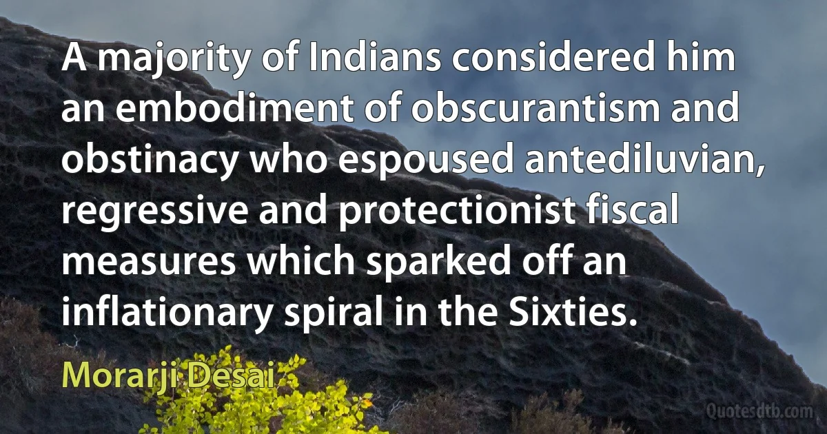A majority of Indians considered him an embodiment of obscurantism and obstinacy who espoused antediluvian, regressive and protectionist fiscal measures which sparked off an inflationary spiral in the Sixties. (Morarji Desai)