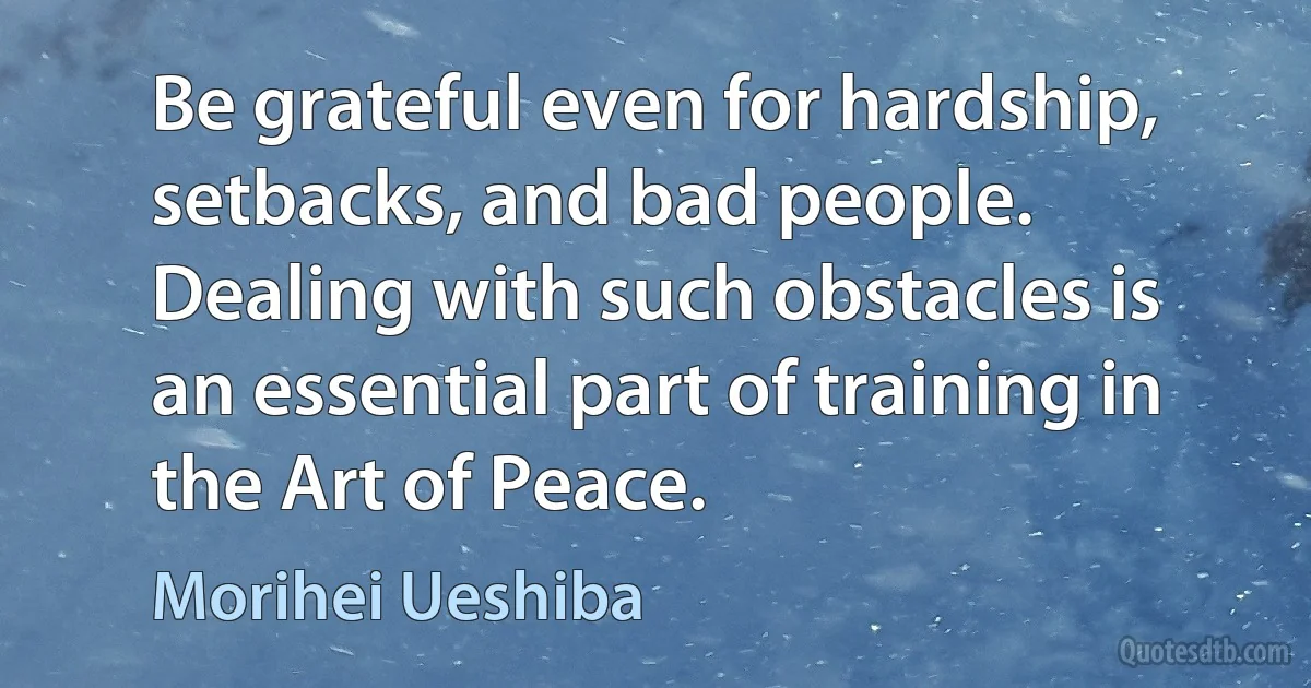 Be grateful even for hardship, setbacks, and bad people. Dealing with such obstacles is an essential part of training in the Art of Peace. (Morihei Ueshiba)