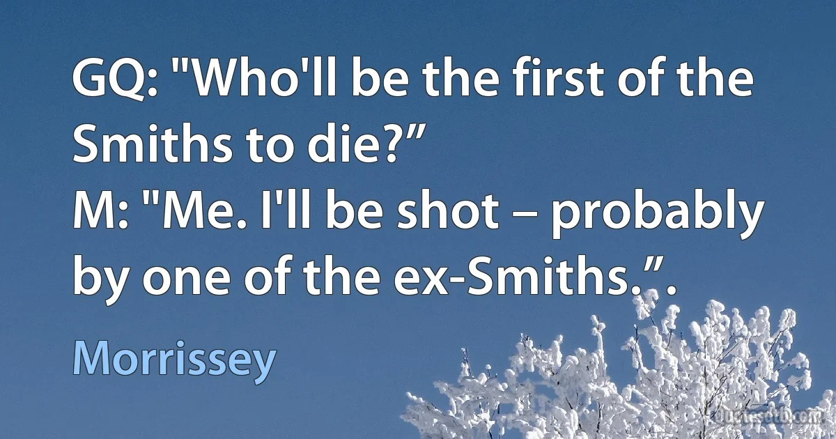 GQ: "Who'll be the first of the Smiths to die?”
M: "Me. I'll be shot – probably by one of the ex-Smiths.”. (Morrissey)