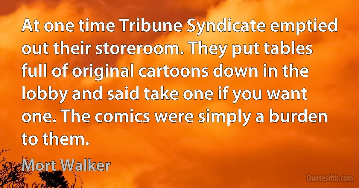 At one time Tribune Syndicate emptied out their storeroom. They put tables full of original cartoons down in the lobby and said take one if you want one. The comics were simply a burden to them. (Mort Walker)