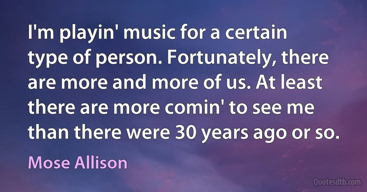 I'm playin' music for a certain type of person. Fortunately, there are more and more of us. At least there are more comin' to see me than there were 30 years ago or so. (Mose Allison)