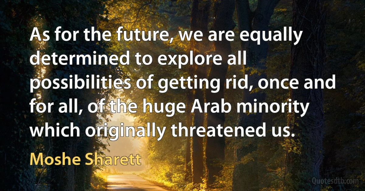 As for the future, we are equally determined to explore all possibilities of getting rid, once and for all, of the huge Arab minority which originally threatened us. (Moshe Sharett)