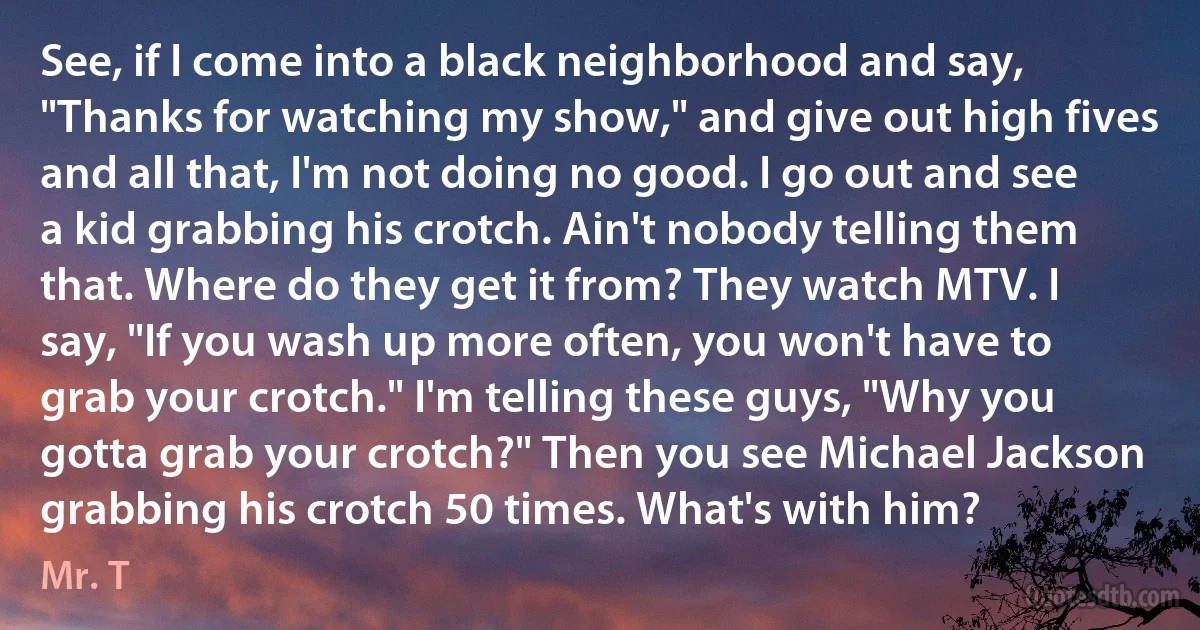 See, if I come into a black neighborhood and say, "Thanks for watching my show," and give out high fives and all that, I'm not doing no good. I go out and see a kid grabbing his crotch. Ain't nobody telling them that. Where do they get it from? They watch MTV. I say, "If you wash up more often, you won't have to grab your crotch." I'm telling these guys, "Why you gotta grab your crotch?" Then you see Michael Jackson grabbing his crotch 50 times. What's with him? (Mr. T)