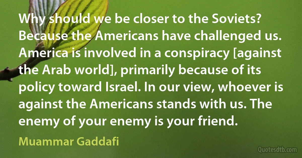 Why should we be closer to the Soviets? Because the Americans have challenged us. America is involved in a conspiracy [against the Arab world], primarily because of its policy toward Israel. In our view, whoever is against the Americans stands with us. The enemy of your enemy is your friend. (Muammar Gaddafi)