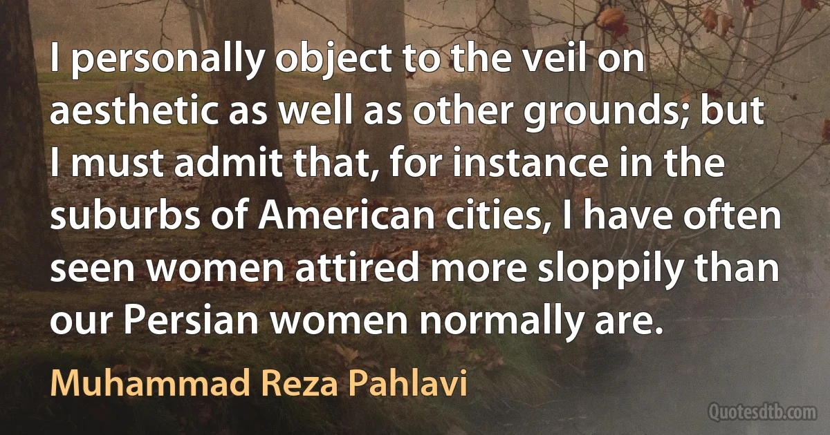 I personally object to the veil on aesthetic as well as other grounds; but I must admit that, for instance in the suburbs of American cities, I have often seen women attired more sloppily than our Persian women normally are. (Muhammad Reza Pahlavi)