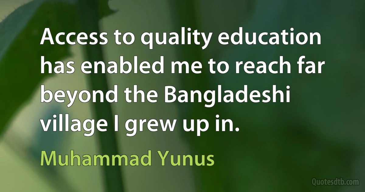 Access to quality education has enabled me to reach far beyond the Bangladeshi village I grew up in. (Muhammad Yunus)