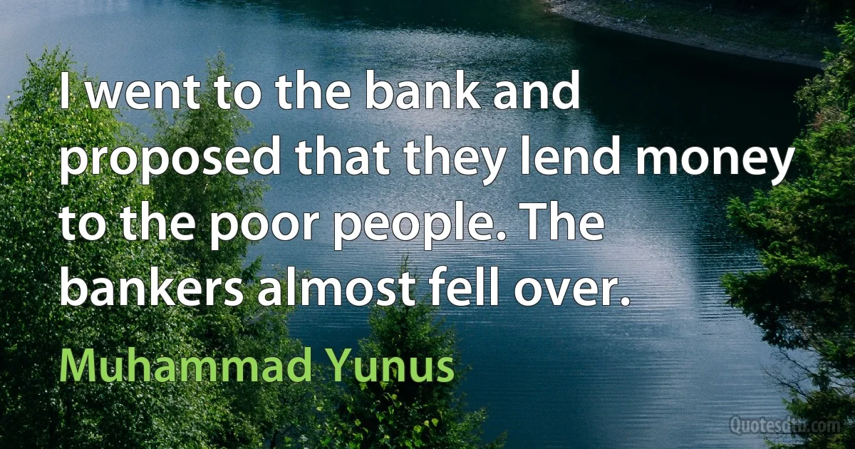 I went to the bank and proposed that they lend money to the poor people. The bankers almost fell over. (Muhammad Yunus)