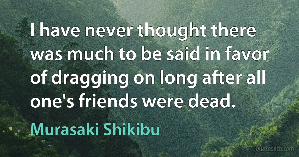 I have never thought there was much to be said in favor of dragging on long after all one's friends were dead. (Murasaki Shikibu)