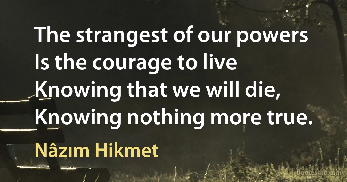 The strangest of our powers
Is the courage to live
Knowing that we will die,
Knowing nothing more true. (Nâzım Hikmet)