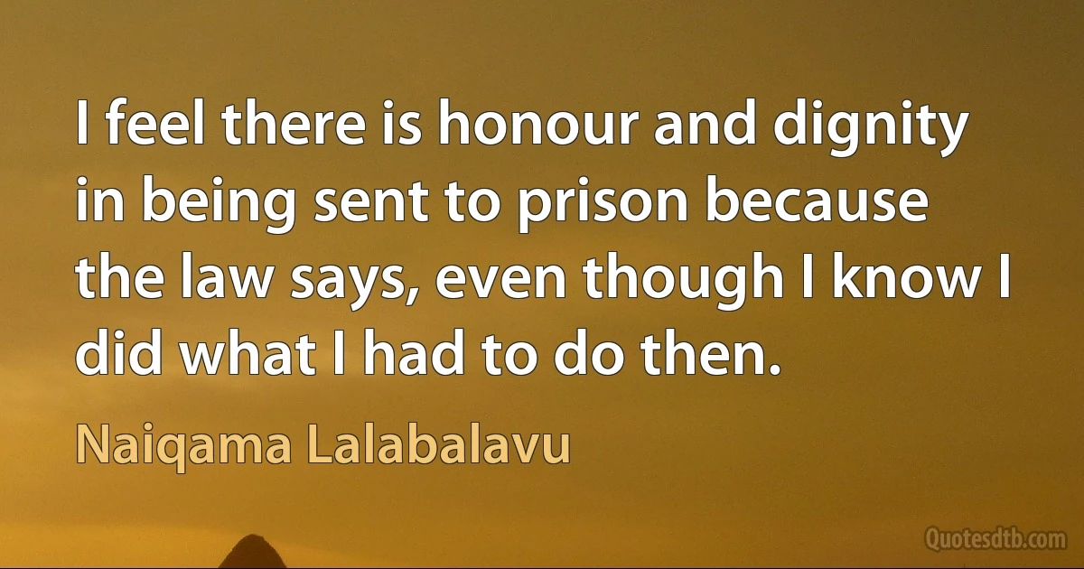 I feel there is honour and dignity in being sent to prison because the law says, even though I know I did what I had to do then. (Naiqama Lalabalavu)