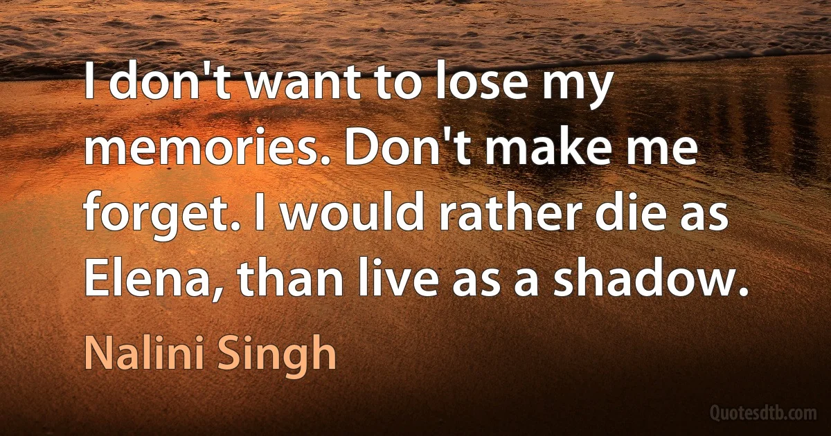 I don't want to lose my memories. Don't make me forget. I would rather die as Elena, than live as a shadow. (Nalini Singh)