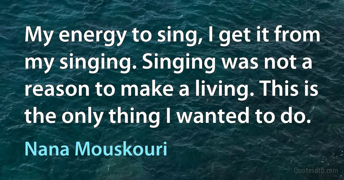 My energy to sing, I get it from my singing. Singing was not a reason to make a living. This is the only thing I wanted to do. (Nana Mouskouri)