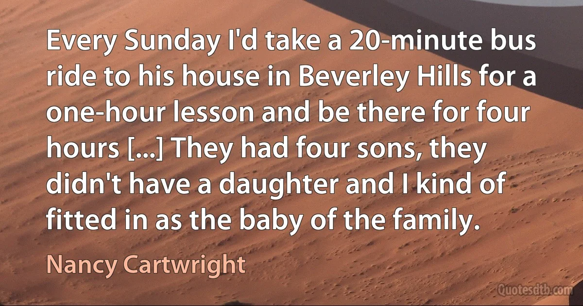 Every Sunday I'd take a 20-minute bus ride to his house in Beverley Hills for a one-hour lesson and be there for four hours [...] They had four sons, they didn't have a daughter and I kind of fitted in as the baby of the family. (Nancy Cartwright)