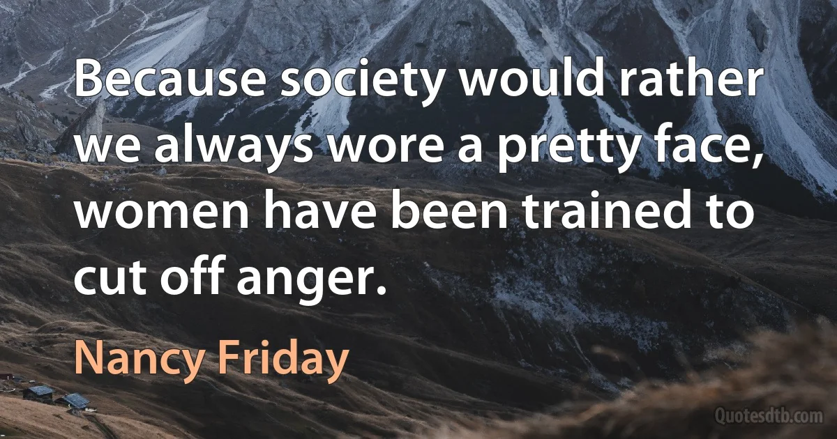 Because society would rather we always wore a pretty face, women have been trained to cut off anger. (Nancy Friday)