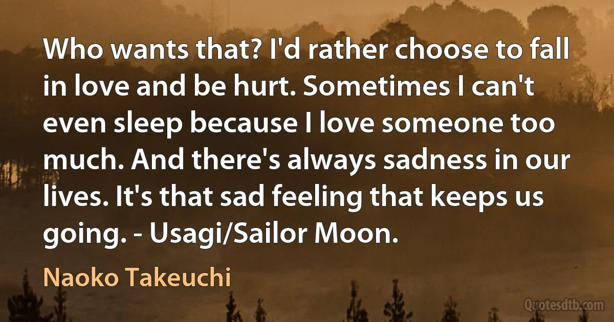 Who wants that? I'd rather choose to fall in love and be hurt. Sometimes I can't even sleep because I love someone too much. And there's always sadness in our lives. It's that sad feeling that keeps us going. - Usagi/Sailor Moon. (Naoko Takeuchi)