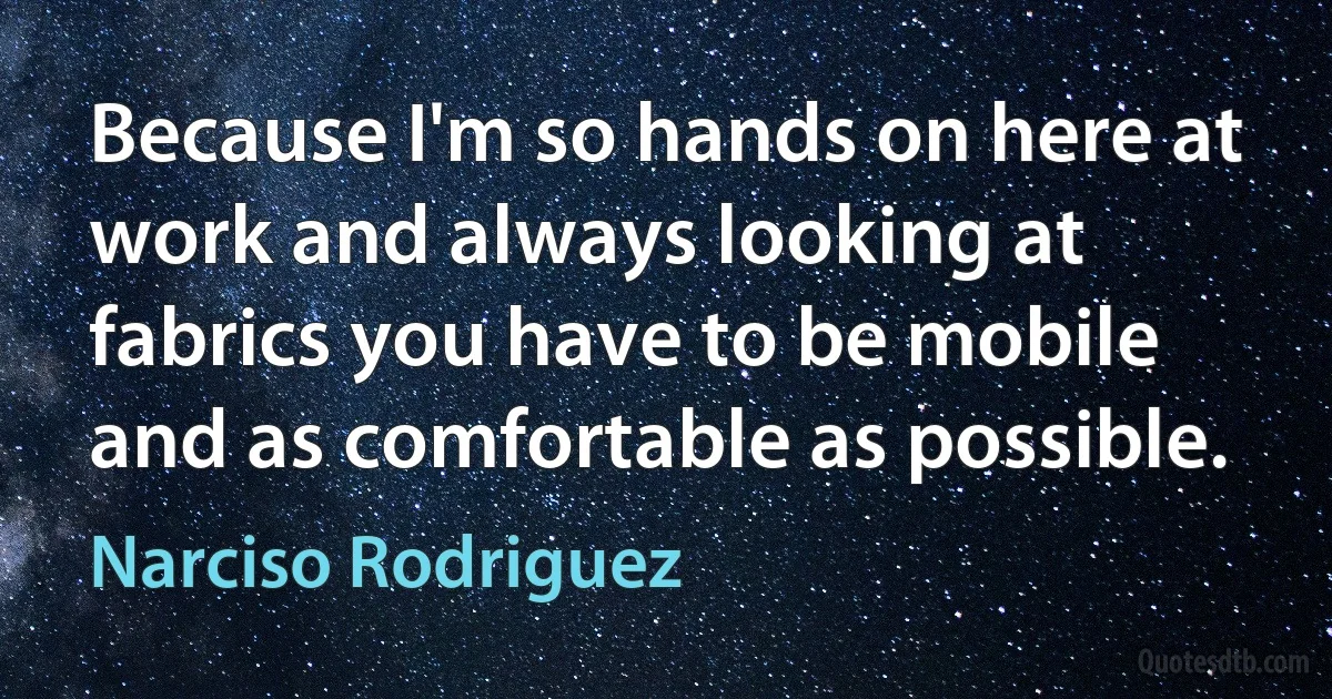 Because I'm so hands on here at work and always looking at fabrics you have to be mobile and as comfortable as possible. (Narciso Rodriguez)