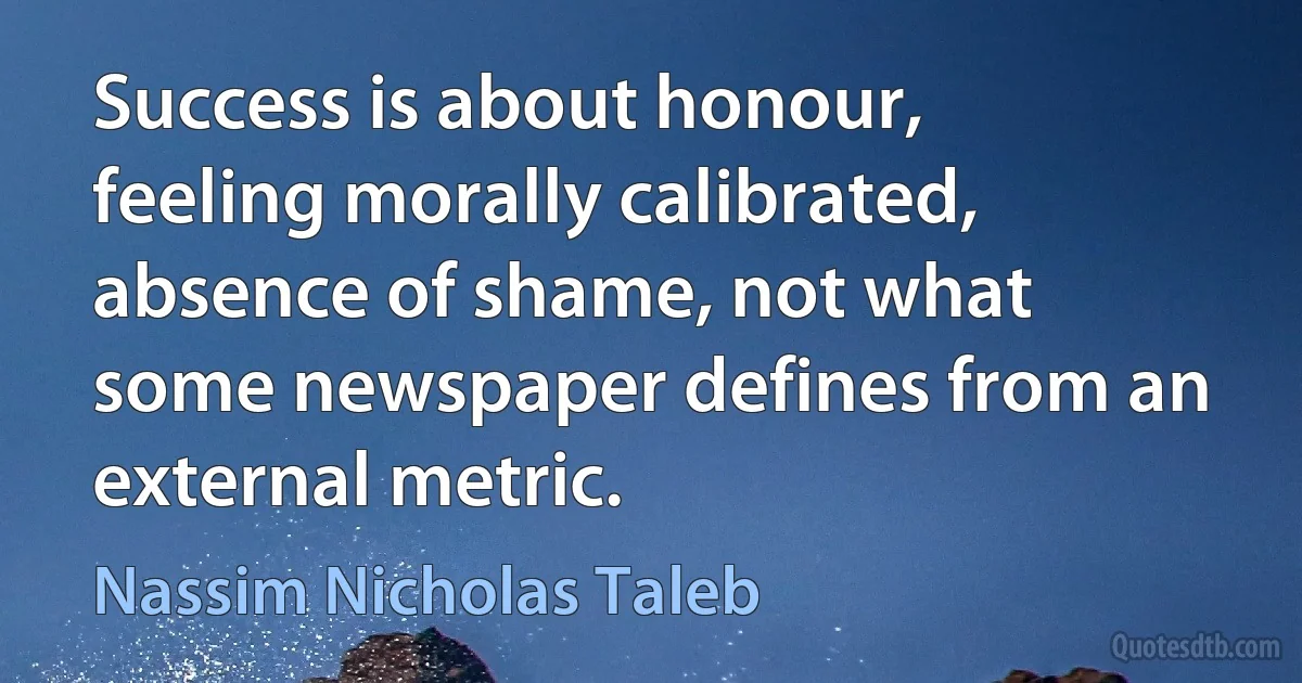 Success is about honour, feeling morally calibrated, absence of shame, not what some newspaper defines from an external metric. (Nassim Nicholas Taleb)