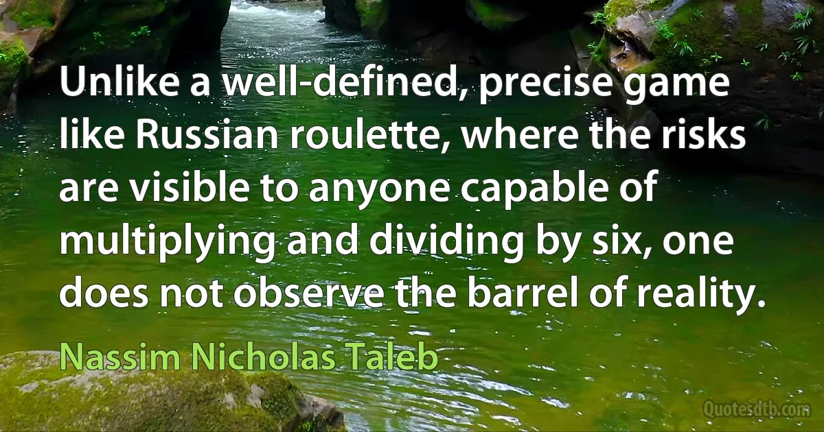 Unlike a well-defined, precise game like Russian roulette, where the risks are visible to anyone capable of multiplying and dividing by six, one does not observe the barrel of reality. (Nassim Nicholas Taleb)